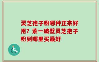 灵芝孢子粉哪种正宗好用？紫一破壁灵芝孢子粉到哪里买最好