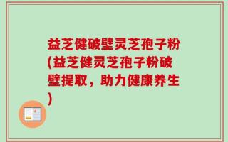 益芝健破壁灵芝孢子粉(益芝健灵芝孢子粉破壁提取，助力健康养生)