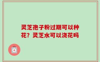 灵芝孢子粉过期可以种花？灵芝水可以浇花吗
