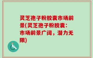 灵芝孢子粉胶囊市场前景(灵芝孢子粉胶囊：市场前景广阔，潜力无限)