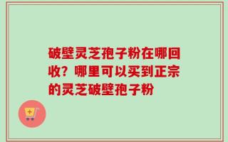 破壁灵芝孢子粉在哪回收？哪里可以买到正宗的灵芝破壁孢子粉