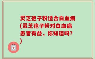 灵芝孢子粉适合白血病(灵芝孢子粉对白血病患者有益，你知道吗？)