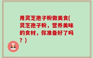 用灵芝孢子粉做美食(灵芝孢子粉，营养美味的食材，你准备好了吗？)