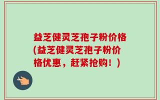 益芝健灵芝孢子粉价格(益芝健灵芝孢子粉价格优惠，赶紧抢购！)