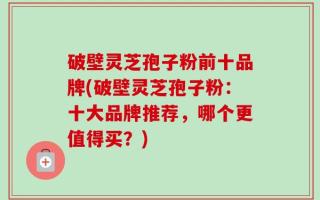 破壁灵芝孢子粉前十品牌(破壁灵芝孢子粉：十大品牌推荐，哪个更值得买？)