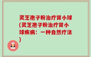 灵芝孢子粉治疗肾小球(灵芝孢子粉治疗肾小球疾病：一种自然疗法)