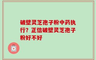 破壁灵芝孢子粉中药执行？正信破壁灵芝孢子粉好不好