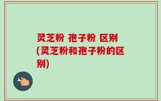 灵芝粉 孢子粉 区别(灵芝粉和孢子粉的区别)