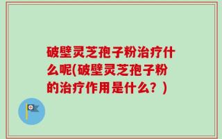 破壁灵芝孢子粉治疗什么呢(破壁灵芝孢子粉的治疗作用是什么？)