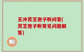 王冲灵芝孢子粉问答(灵芝孢子粉常见问题解答)