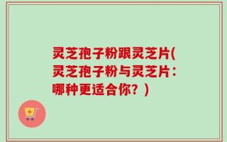 灵芝孢子粉跟灵芝片(灵芝孢子粉与灵芝片：哪种更适合你？)