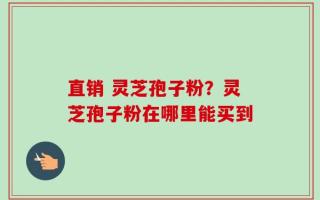 直销 灵芝孢子粉？灵芝孢子粉在哪里能买到