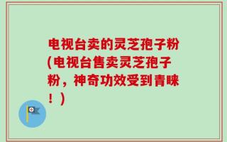 电视台卖的灵芝孢子粉(电视台售卖灵芝孢子粉，神奇功效受到青睐！)