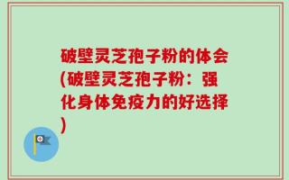 破壁灵芝孢子粉的体会(破壁灵芝孢子粉：强化身体免疫力的好选择)