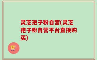 灵芝孢子粉自营(灵芝孢子粉自营平台直接购买)