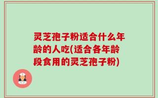 灵芝孢子粉适合什么年龄的人吃(适合各年龄段食用的灵芝孢子粉)