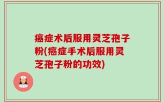 癌症术后服用灵芝孢子粉(癌症手术后服用灵芝孢子粉的功效)