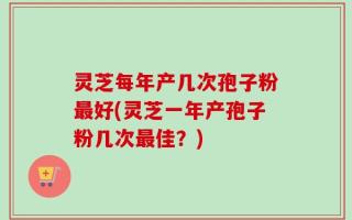 灵芝每年产几次孢子粉最好(灵芝一年产孢子粉几次最佳？)