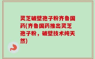 灵芝破壁孢子粉齐鲁国药(齐鲁国药推出灵芝孢子粉，破壁技术纯天然)