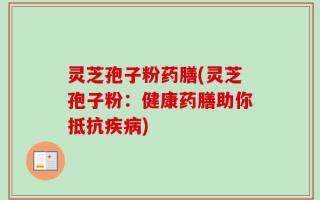 灵芝孢子粉药膳(灵芝孢子粉：健康药膳助你抵抗疾病)