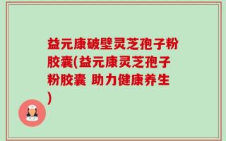 益元康破壁灵芝孢子粉胶囊(益元康灵芝孢子粉胶囊 助力健康养生)