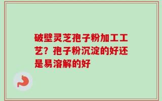 破壁灵芝孢子粉加工工艺？孢子粉沉淀的好还是易溶解的好