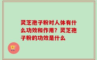 灵芝孢子粉对人体有什么功效和作用？灵芝孢子粉的功效是什么