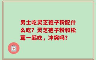 男士吃灵芝孢子粉配什么吃？灵芝孢子粉和松茸一起吃，冲突吗？