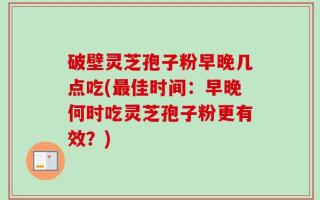 破壁灵芝孢子粉早晚几点吃(最佳时间：早晚何时吃灵芝孢子粉更有效？)