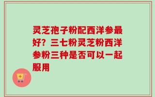 灵芝孢子粉配西洋参最好？三七粉灵芝粉西洋参粉三种是否可以一起服用