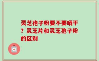 灵芝孢子粉要不要晒干？灵芝片和灵芝孢子粉的区别