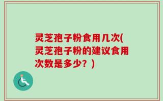 灵芝孢子粉食用几次(灵芝孢子粉的建议食用次数是多少？)