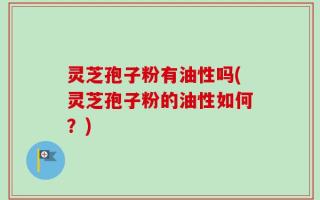 灵芝孢子粉有油性吗(灵芝孢子粉的油性如何？)