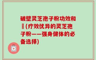 破壁灵芝孢子粉功效和倗(疗效优异的灵芝孢子粉——强身健体的必备选择)