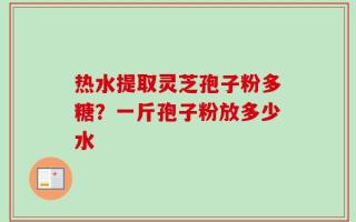 热水提取灵芝孢子粉多糖？一斤孢子粉放多少水