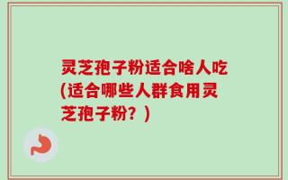 灵芝孢子粉适合啥人吃(适合哪些人群食用灵芝孢子粉？)