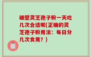 破壁灵芝孢子粉一天吃几次合适呢(正确的灵芝孢子粉用法：每日分几次食用？)