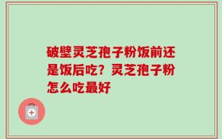 破壁灵芝孢子粉饭前还是饭后吃？灵芝孢子粉怎么吃最好