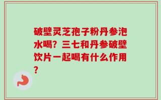 破壁灵芝孢子粉丹参泡水喝？三七和丹参破壁饮片一起喝有什么作用？