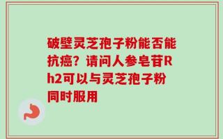 破壁灵芝孢子粉能否能抗癌？请问人参皂苷Rh2可以与灵芝孢子粉同时服用