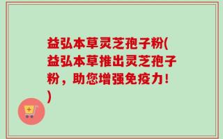 益弘本草灵芝孢子粉(益弘本草推出灵芝孢子粉，助您增强免疫力！)