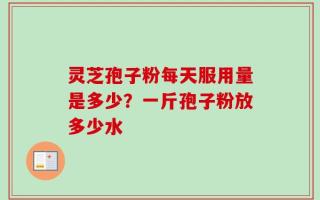 灵芝孢子粉每天服用量是多少？一斤孢子粉放多少水