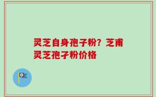 灵芝自身孢子粉？芝甫灵芝孢孑粉价格