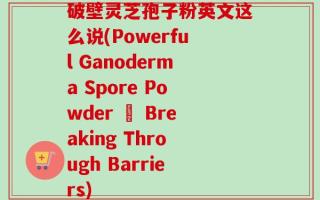 破壁灵芝孢子粉英文这么说(Powerful Ganoderma Spore Powder – Breaking Through Barriers)