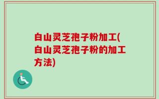 白山灵芝孢子粉加工(白山灵芝孢子粉的加工方法)