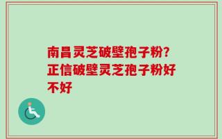 南昌灵芝破壁孢子粉？正信破壁灵芝孢子粉好不好