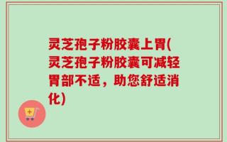 灵芝孢子粉胶囊上胃(灵芝孢子粉胶囊可减轻胃部不适，助您舒适消化)