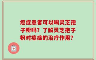 癌症患者可以喝灵芝孢子粉吗？了解灵芝孢子粉对癌症的治疗作用？