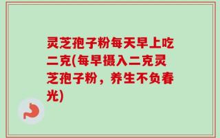 灵芝孢子粉每天早上吃二克(每早摄入二克灵芝孢子粉，养生不负春光)