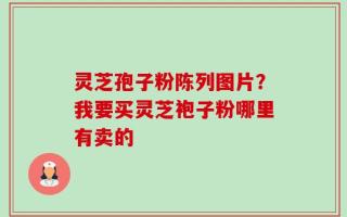灵芝孢子粉陈列图片？我要买灵芝袍子粉哪里有卖的
